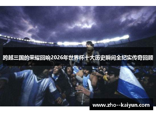 跨越三国的荣耀回响2026年世界杯十大历史瞬间全纪实传奇回顾 跨越三国的荣耀回响2026年世界杯十大历史瞬间全纪实传奇回顾